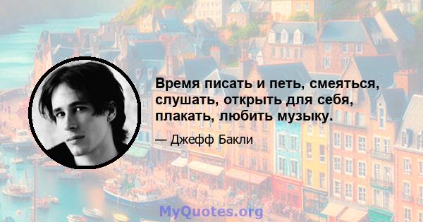 Время писать и петь, смеяться, слушать, открыть для себя, плакать, любить музыку.