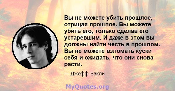 Вы не можете убить прошлое, отрицая прошлое. Вы можете убить его, только сделав его устаревшим. И даже в этом вы должны найти честь в прошлом. Вы не можете взломать куски себя и ожидать, что они снова расти.