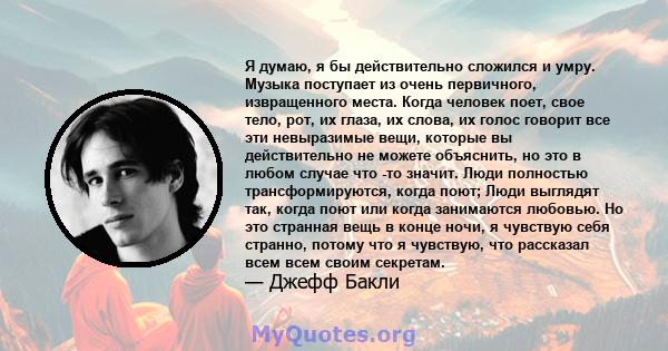 Я думаю, я бы действительно сложился и умру. Музыка поступает из очень первичного, извращенного места. Когда человек поет, свое тело, рот, их глаза, их слова, их голос говорит все эти невыразимые вещи, которые вы