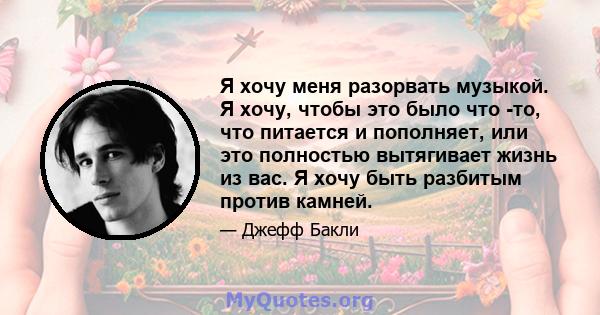 Я хочу меня разорвать музыкой. Я хочу, чтобы это было что -то, что питается и пополняет, или это полностью вытягивает жизнь из вас. Я хочу быть разбитым против камней.