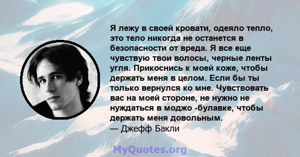 Я лежу в своей кровати, одеяло тепло, это тело никогда не останется в безопасности от вреда. Я все еще чувствую твои волосы, черные ленты угля. Прикоснись к моей коже, чтобы держать меня в целом. Если бы ты только