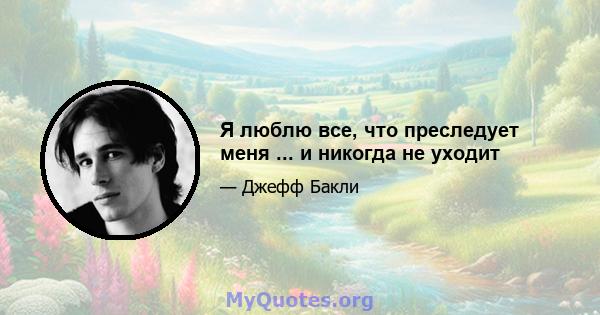 Я люблю все, что преследует меня ... и никогда не уходит