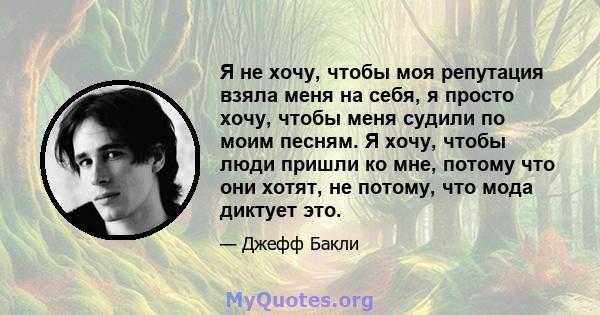 Я не хочу, чтобы моя репутация взяла меня на себя, я просто хочу, чтобы меня судили по моим песням. Я хочу, чтобы люди пришли ко мне, потому что они хотят, не потому, что мода диктует это.