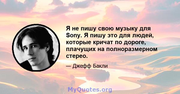 Я не пишу свою музыку для Sony. Я пишу это для людей, которые кричат ​​по дороге, плачущих на полноразмерном стерео.