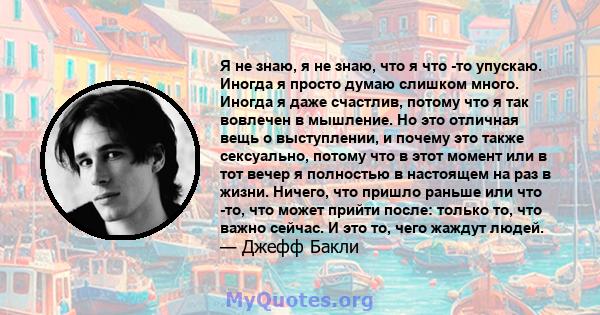 Я не знаю, я не знаю, что я что -то упускаю. Иногда я просто думаю слишком много. Иногда я даже счастлив, потому что я так вовлечен в мышление. Но это отличная вещь о выступлении, и почему это также сексуально, потому