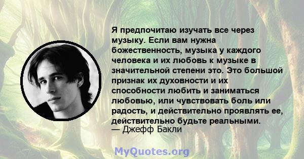 Я предпочитаю изучать все через музыку. Если вам нужна божественность, музыка у каждого человека и их любовь к музыке в значительной степени это. Это большой признак их духовности и их способности любить и заниматься