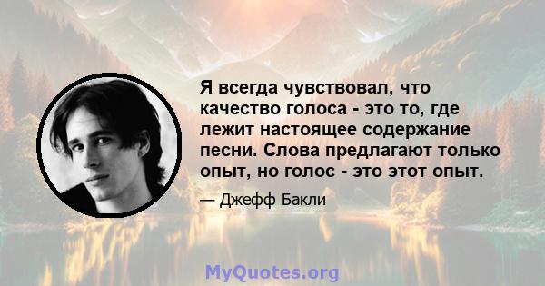 Я всегда чувствовал, что качество голоса - это то, где лежит настоящее содержание песни. Слова предлагают только опыт, но голос - это этот опыт.