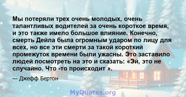 Мы потеряли трех очень молодых, очень талантливых водителей за очень короткое время, и это также имело большое влияние. Конечно, смерть Дейла была огромным ударом по лицу для всех, но все эти смерти за такой короткий