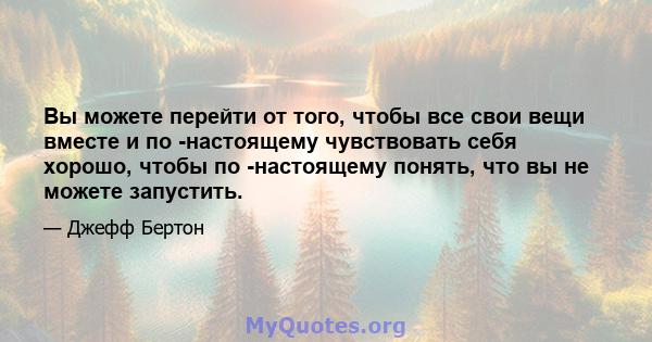 Вы можете перейти от того, чтобы все свои вещи вместе и по -настоящему чувствовать себя хорошо, чтобы по -настоящему понять, что вы не можете запустить.