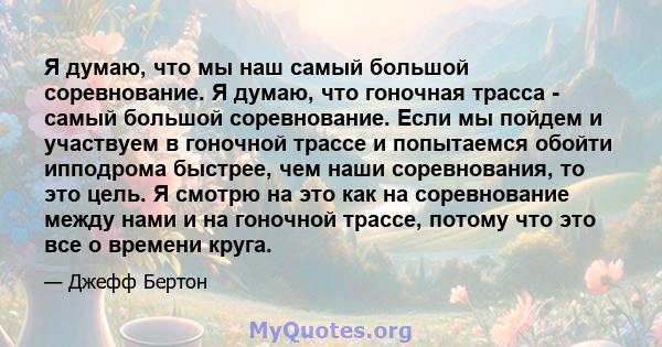 Я думаю, что мы наш самый большой соревнование. Я думаю, что гоночная трасса - самый большой соревнование. Если мы пойдем и участвуем в гоночной трассе и попытаемся обойти ипподрома быстрее, чем наши соревнования, то