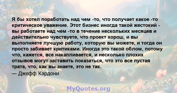 Я бы хотел поработать над чем -то, что получает какое -то критическое уважение. Этот бизнес иногда такой жестокий - вы работаете над чем -то в течение нескольких месяцев и действительно чувствуете, что проект хорош, и