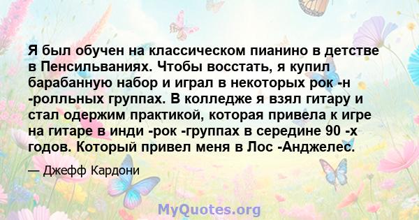 Я был обучен на классическом пианино в детстве в Пенсильваниях. Чтобы восстать, я купил барабанную набор и играл в некоторых рок -н -ролльных группах. В колледже я взял гитару и стал одержим практикой, которая привела к 