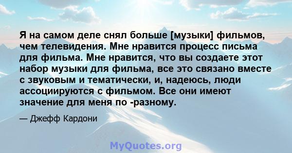 Я на самом деле снял больше [музыки] фильмов, чем телевидения. Мне нравится процесс письма для фильма. Мне нравится, что вы создаете этот набор музыки для фильма, все это связано вместе с звуковым и тематически, и,