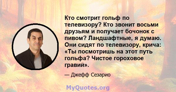 Кто смотрит гольф по телевизору? Кто звонит восьми друзьям и получает бочонок с пивом? Ландшафтные, я думаю. Они сидят по телевизору, крича: «Ты посмотришь на этот путь гольфа? Чистое гороховое гравий».