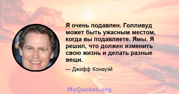 Я очень подавлен. Голливуд может быть ужасным местом, когда вы подавляете. Ямы. Я решил, что должен изменить свою жизнь и делать разные вещи.