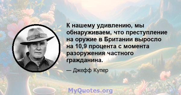 К нашему удивлению, мы обнаруживаем, что преступление на оружие в Британии выросло на 10,9 процента с момента разоружения частного гражданина.