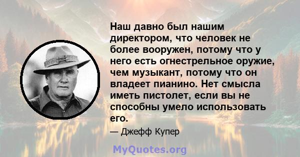 Наш давно был нашим директором, что человек не более вооружен, потому что у него есть огнестрельное оружие, чем музыкант, потому что он владеет пианино. Нет смысла иметь пистолет, если вы не способны умело использовать