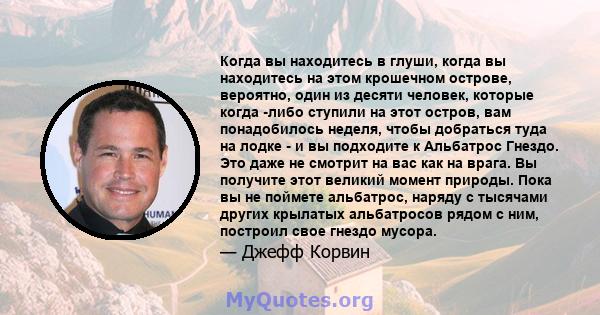 Когда вы находитесь в глуши, когда вы находитесь на этом крошечном острове, вероятно, один из десяти человек, которые когда -либо ступили на этот остров, вам понадобилось неделя, чтобы добраться туда на лодке - и вы