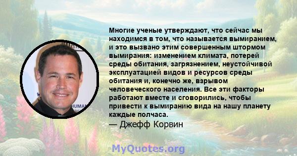 Многие ученые утверждают, что сейчас мы находимся в том, что называется вымиранием, и это вызвано этим совершенным штормом вымирания: изменением климата, потерей среды обитания, загрязнением, неустойчивой эксплуатацией