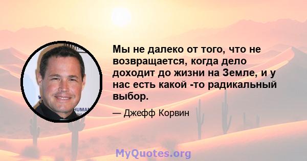 Мы не далеко от того, что не возвращается, когда дело доходит до жизни на Земле, и у нас есть какой -то радикальный выбор.