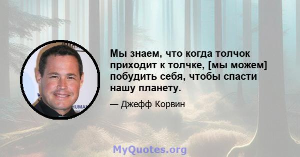 Мы знаем, что когда толчок приходит к толчке, [мы можем] побудить себя, чтобы спасти нашу планету.