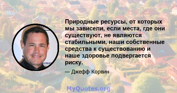 Природные ресурсы, от которых мы зависели, если места, где они существуют, не являются стабильными, наши собственные средства к существованию и наше здоровье подвергается риску.