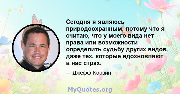 Сегодня я являюсь природоохранным, потому что я считаю, что у моего вида нет права или возможности определить судьбу других видов, даже тех, которые вдохновляют в нас страх.