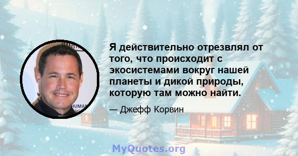 Я действительно отрезвлял от того, что происходит с экосистемами вокруг нашей планеты и дикой природы, которую там можно найти.