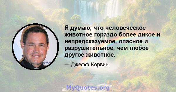 Я думаю, что человеческое животное гораздо более дикое и непредсказуемое, опасное и разрушительное, чем любое другое животное.