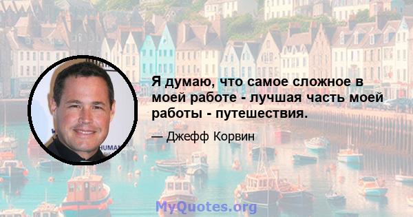 Я думаю, что самое сложное в моей работе - лучшая часть моей работы - путешествия.