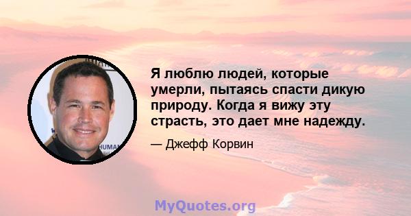 Я люблю людей, которые умерли, пытаясь спасти дикую природу. Когда я вижу эту страсть, это дает мне надежду.