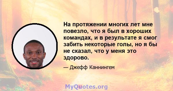 На протяжении многих лет мне повезло, что я был в хороших командах, и в результате я смог забить некоторые голы, но я бы не сказал, что у меня это здорово.