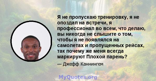 Я не пропускаю тренировку, я не опоздал на встречи, я профессионал во всем, что делаю, вы никогда не слышите о том, чтобы я не появлялся на самолетах и ​​пропущенных рейсах, так почему же меня всегда маркируют Плохой