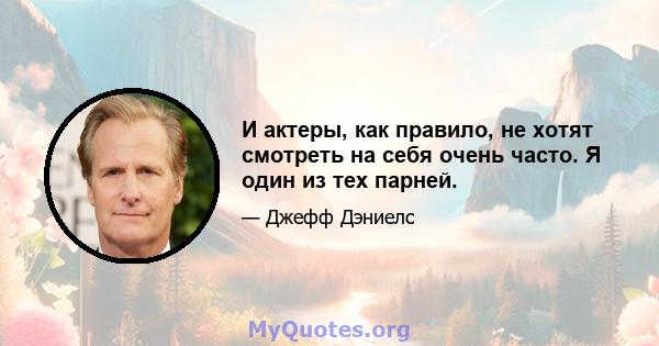 И актеры, как правило, не хотят смотреть на себя очень часто. Я один из тех парней.