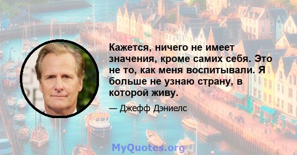 Кажется, ничего не имеет значения, кроме самих себя. Это не то, как меня воспитывали. Я больше не узнаю страну, в которой живу.