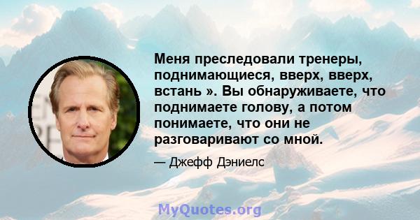 Меня преследовали тренеры, поднимающиеся, вверх, вверх, встань ». Вы обнаруживаете, что поднимаете голову, а потом понимаете, что они не разговаривают со мной.