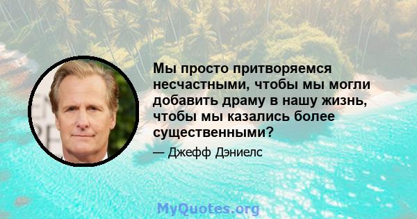 Мы просто притворяемся несчастными, чтобы мы могли добавить драму в нашу жизнь, чтобы мы казались более существенными?