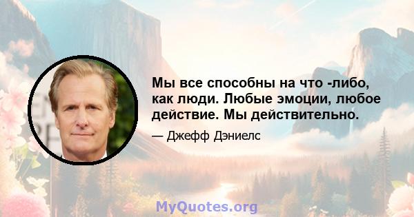 Мы все способны на что -либо, как люди. Любые эмоции, любое действие. Мы действительно.