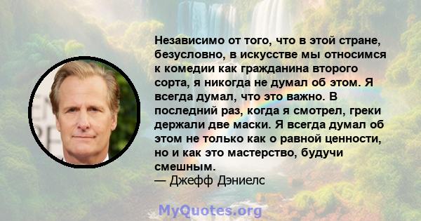 Независимо от того, что в этой стране, безусловно, в искусстве мы относимся к комедии как гражданина второго сорта, я никогда не думал об этом. Я всегда думал, что это важно. В последний раз, когда я смотрел, греки