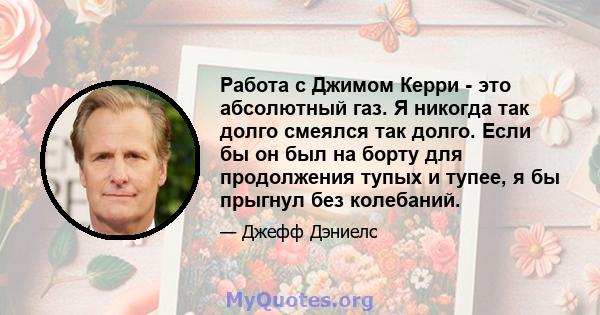 Работа с Джимом Керри - это абсолютный газ. Я никогда так долго смеялся так долго. Если бы он был на борту для продолжения тупых и тупее, я бы прыгнул без колебаний.