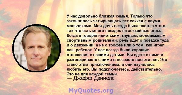 У нас довольно близкая семья. Только что закончилось четырнадцать лет хоккея с двумя мальчиками. Моя дочь всегда была частью этого. Так что есть много поездок на хоккейные игры. Когда я говорю идиотским, глупым,