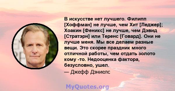 В искусстве нет лучшего. Филипп [Хоффман] не лучше, чем Хит [Леджер]; Хоакин [Феникс] не лучше, чем Дэвид [Стратэрн] или Теренс [Говард]. Они не лучше меня. Мы все делаем разные вещи. Это скорее праздник много отличной