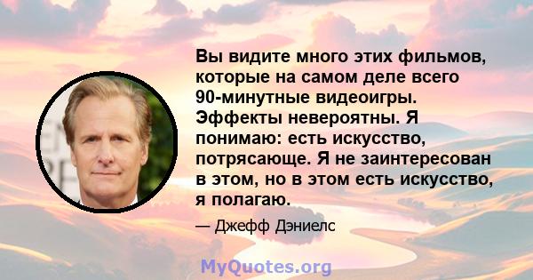 Вы видите много этих фильмов, которые на самом деле всего 90-минутные видеоигры. Эффекты невероятны. Я понимаю: есть искусство, потрясающе. Я не заинтересован в этом, но в этом есть искусство, я полагаю.