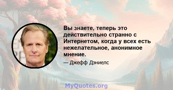 Вы знаете, теперь это действительно странно с Интернетом, когда у всех есть нежелательное, анонимное мнение.