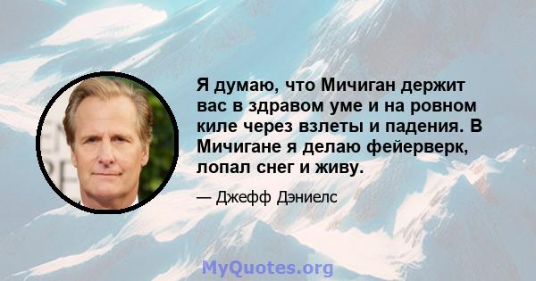 Я думаю, что Мичиган держит вас в здравом уме и на ровном киле через взлеты и падения. В Мичигане я делаю фейерверк, лопал снег и живу.