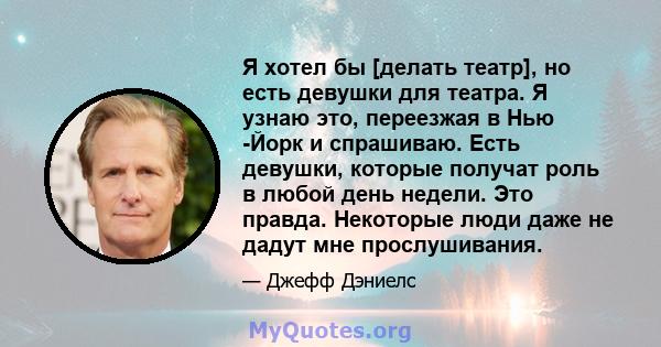 Я хотел бы [делать театр], но есть девушки для театра. Я узнаю это, переезжая в Нью -Йорк и спрашиваю. Есть девушки, которые получат роль в любой день недели. Это правда. Некоторые люди даже не дадут мне прослушивания.