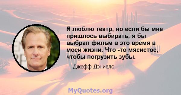 Я люблю театр, но если бы мне пришлось выбирать, я бы выбрал фильм в это время в моей жизни. Что -то мясистое, чтобы погрузить зубы.