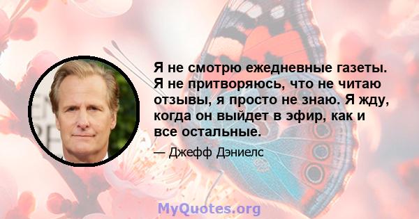 Я не смотрю ежедневные газеты. Я не притворяюсь, что не читаю отзывы, я просто не знаю. Я жду, когда он выйдет в эфир, как и все остальные.