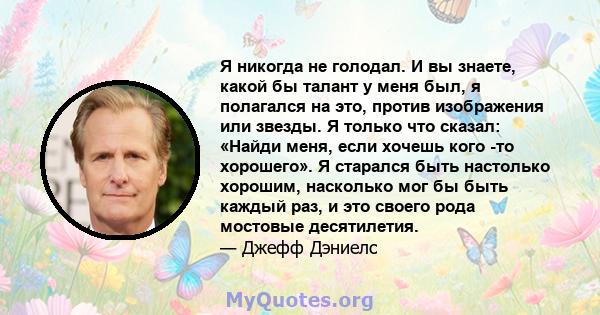 Я никогда не голодал. И вы знаете, какой бы талант у меня был, я полагался на это, против изображения или звезды. Я только что сказал: «Найди меня, если хочешь кого -то хорошего». Я старался быть настолько хорошим,