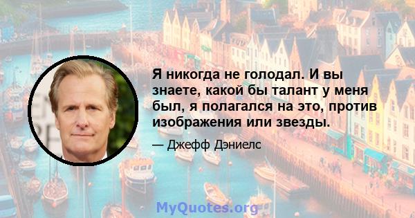 Я никогда не голодал. И вы знаете, какой бы талант у меня был, я полагался на это, против изображения или звезды.